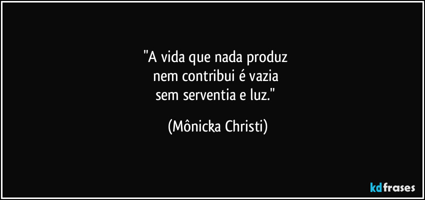 "A vida que nada produz 
nem contribui é vazia 
sem serventia e luz." (Mônicka Christi)