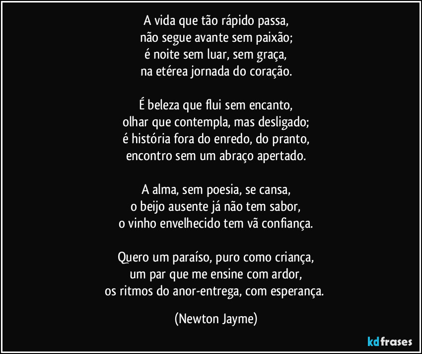 A vida que tão rápido passa,
não segue avante sem paixão;
é noite sem luar, sem graça,
na etérea jornada do coração.

É beleza que flui sem encanto,
olhar que contempla, mas desligado;
é história fora do enredo, do pranto,
encontro sem um abraço apertado.

A alma, sem poesia, se cansa,
o beijo ausente já não tem sabor,
o vinho envelhecido tem vã confiança.

Quero um paraíso, puro como criança,
um par que me ensine com ardor,
os ritmos do anor-entrega, com esperança. (Newton Jayme)