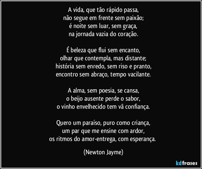 A vida, que tão rápido passa,
não segue em frente sem paixão;
é noite sem luar, sem graça,
na jornada vazia do coração.

É beleza que flui sem encanto,
olhar que contempla, mas distante;
história sem enredo, sem riso e pranto,
encontro sem abraço, tempo vacilante.

A alma, sem poesia, se cansa,
o beijo ausente perde o sabor,
o vinho envelhecido tem vã confiança.

Quero um paraíso, puro como criança,
um par que me ensine com ardor,
os ritmos do amor-entrega, com esperança. (Newton Jayme)