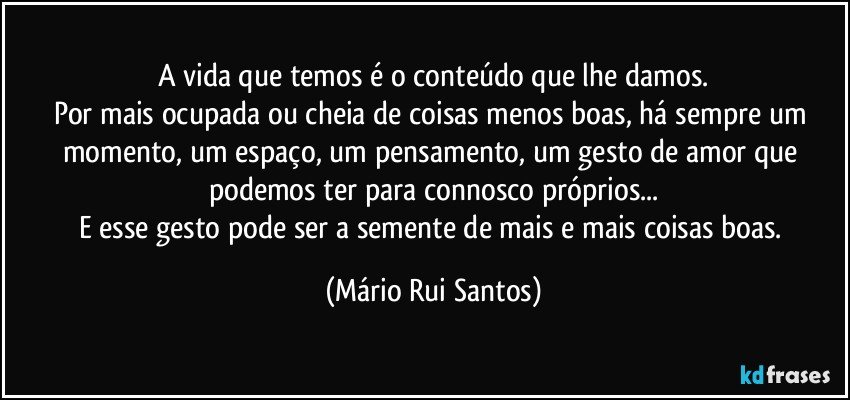 A vida que temos é o conteúdo que lhe damos.
Por mais ocupada ou cheia de coisas menos boas, há sempre um momento, um espaço, um pensamento, um gesto de amor que podemos ter para connosco próprios...
E esse gesto pode ser a semente de mais e mais coisas boas. (Mário Rui Santos)