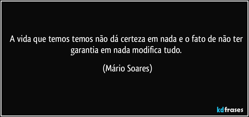 A vida que temos temos não dá certeza em nada e o fato de não ter garantia em nada modifica tudo. (Mário Soares)
