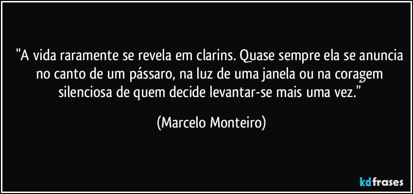 "A vida raramente se revela em clarins. Quase sempre ela se anuncia no canto de um pássaro, na luz de uma janela ou na coragem silenciosa de quem decide levantar-se mais uma vez." (Marcelo Monteiro)