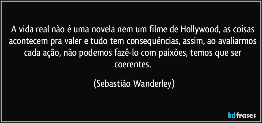 A vida real não é uma novela nem um filme de Hollywood, as coisas acontecem pra valer e tudo tem consequências, assim, ao avaliarmos cada ação, não podemos fazê-lo com paixões, temos que ser coerentes. (Sebastião Wanderley)