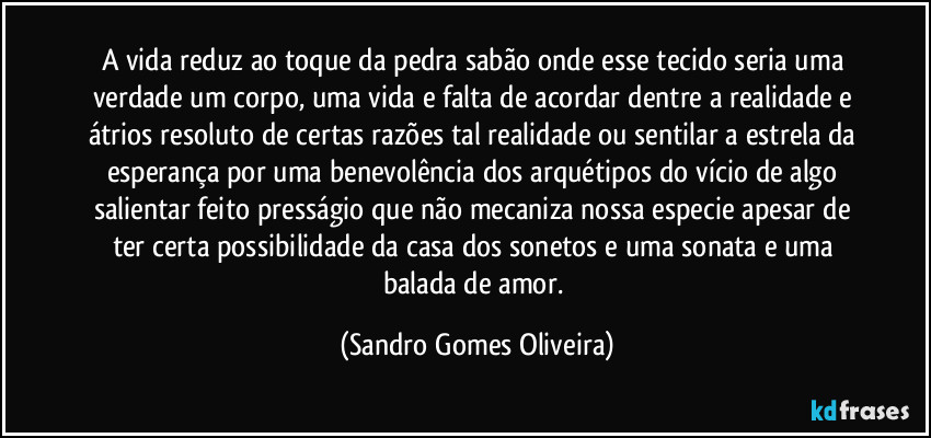 A vida reduz ao toque da pedra sabão onde esse tecido seria uma verdade um corpo, uma vida e falta de acordar dentre a realidade e átrios resoluto de certas razões tal realidade ou sentilar a estrela da esperança por uma benevolência dos arquétipos do vício de algo salientar feito presságio que não mecaniza nossa especie apesar de ter certa possibilidade da casa dos sonetos e uma sonata e uma balada de amor. (Sandro Gomes Oliveira)