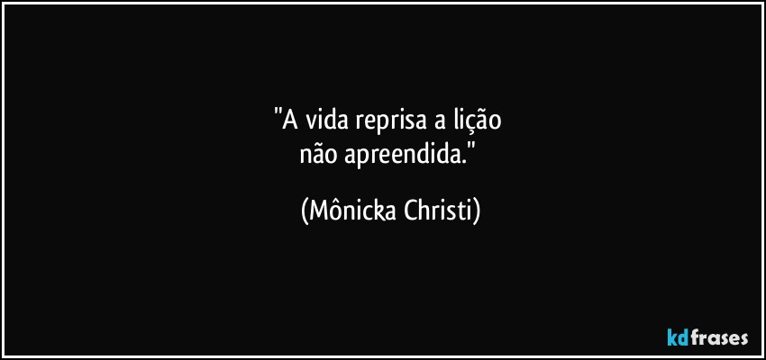 "A vida reprisa a lição 
não apreendida." (Mônicka Christi)