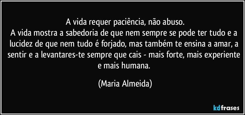 A vida requer paciência, não abuso.
A vida mostra a sabedoria de que nem sempre se pode ter tudo e a lucidez de que nem tudo é forjado, mas também te ensina a amar, a sentir e a levantares-te sempre que cais - mais forte, mais experiente e mais humana. (Maria Almeida)