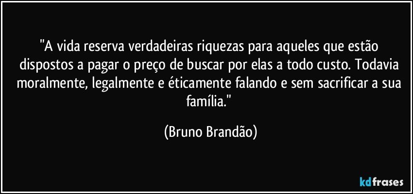 "A vida reserva verdadeiras riquezas para aqueles que estão dispostos a pagar o preço de buscar por elas a todo custo. Todavia moralmente, legalmente e éticamente falando e sem sacrificar a sua família." (Bruno Brandão)