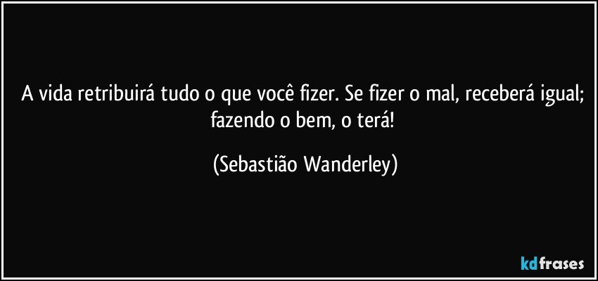 A vida retribuirá tudo o que você fizer. Se fizer o mal, receberá igual; fazendo o bem, o terá! (Sebastião Wanderley)