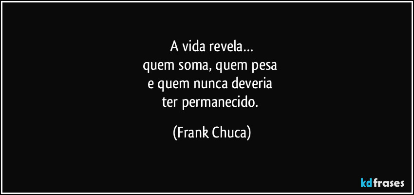 A vida revela…
quem soma, quem pesa 
e quem nunca deveria 
ter permanecido. (Frank Chuca)