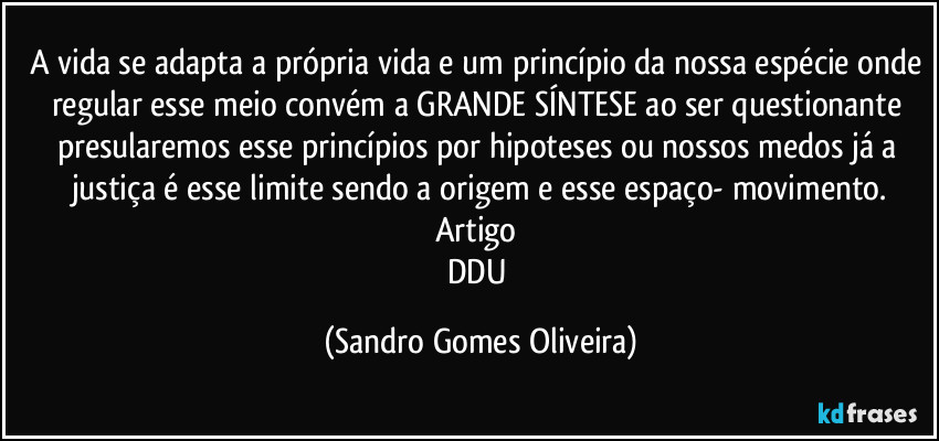 A vida se adapta a própria vida e um princípio da nossa espécie onde regular esse meio convém a GRANDE SÍNTESE ao ser questionante presularemos esse princípios por hipoteses ou nossos medos já a justiça é esse limite sendo a origem e esse espaço- movimento.
Artigo 
DDU (Sandro Gomes Oliveira)