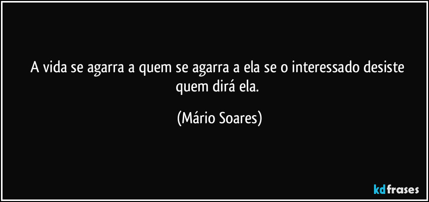 A vida se agarra a quem se agarra a ela se o interessado desiste quem dirá ela. (Mário Soares)