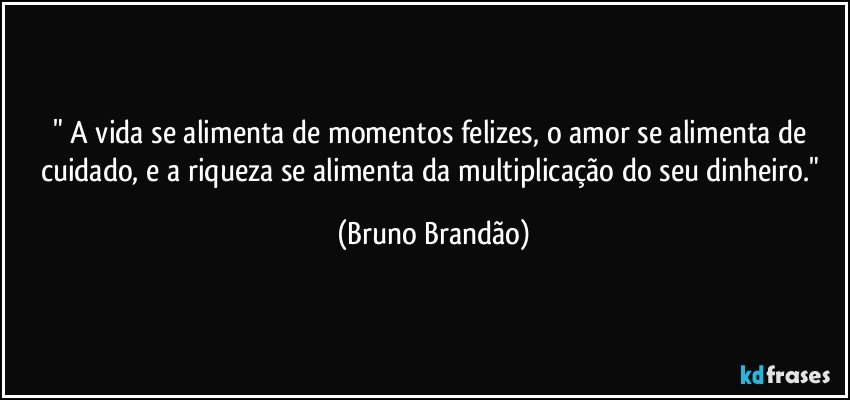 " A vida se alimenta de momentos felizes, o amor se alimenta de cuidado, e a riqueza se alimenta da multiplicação do seu dinheiro." (Bruno Brandão)