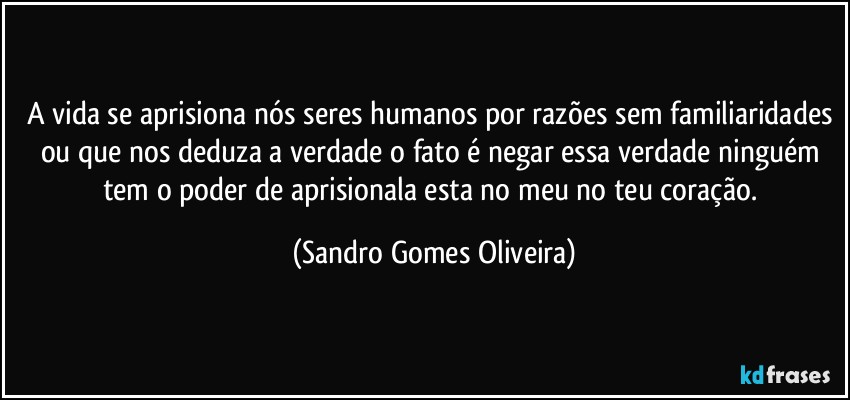 A vida se aprisiona nós seres humanos por razões sem familiaridades ou que nos deduza a verdade o fato é negar essa verdade ninguém tem o poder de aprisionala esta no meu no teu coração. (Sandro Gomes Oliveira)