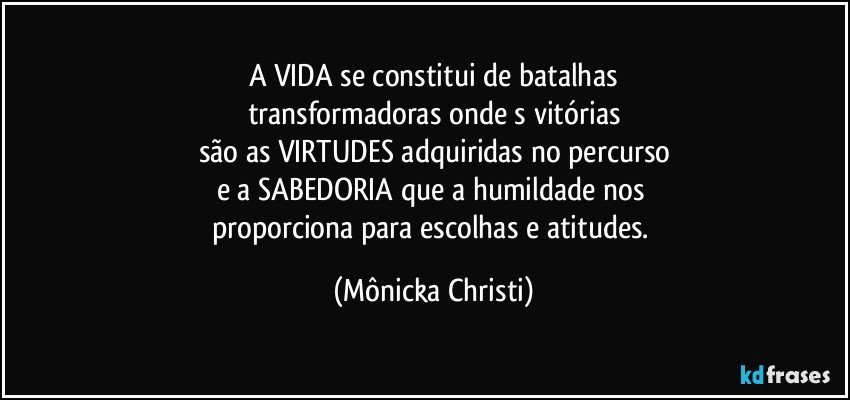 A VIDA se constitui de batalhas
transformadoras onde s vitórias
são as VIRTUDES adquiridas no percurso
e a SABEDORIA que a humildade nos 
proporciona para escolhas e atitudes. (Mônicka Christi)