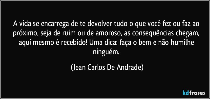 A vida se encarrega de te devolver tudo o que você fez ou faz ao próximo, seja de ruim ou de amoroso, as consequências chegam, aqui mesmo é recebido! Uma dica: faça o bem e não humilhe ninguém. (Jean Carlos De Andrade)