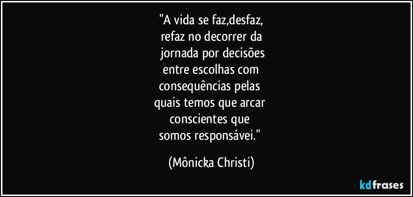 "A vida se faz,desfaz,
refaz no decorrer da
 jornada por decisões
 entre escolhas com 
consequências pelas 
quais temos que arcar 
conscientes que 
somos responsávei." (Mônicka Christi)