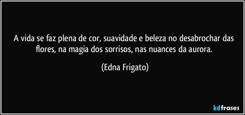 A vida se faz plena de cor, suavidade e beleza no desabrochar das flores, na magia dos sorrisos, nas nuances da aurora. (Edna Frigato)