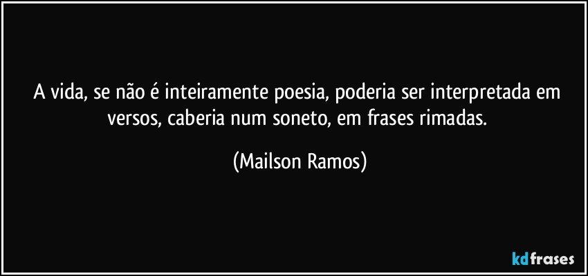 A vida, se não é inteiramente poesia, poderia ser interpretada em versos, caberia num soneto, em frases rimadas. (Mailson Ramos)