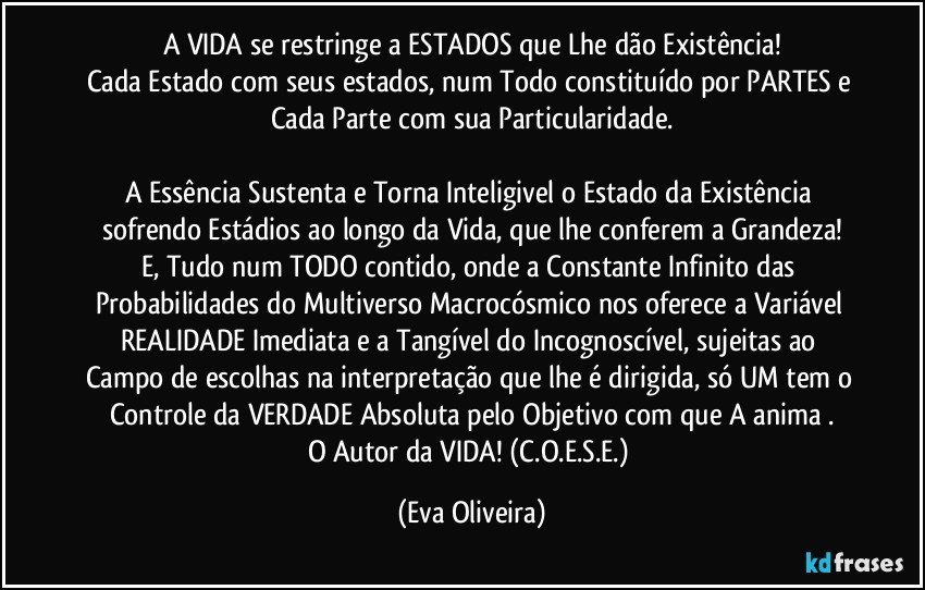 A VIDA se restringe a ESTADOS que Lhe dão Existência!
Cada Estado com seus estados, num Todo constituído por PARTES e Cada Parte com sua Particularidade.

A Essência Sustenta e Torna Inteligivel o Estado da Existência sofrendo Estádios ao longo da Vida, que lhe conferem a Grandeza!
E, Tudo num TODO contido, onde a Constante Infinito das Probabilidades do Multiverso Macrocósmico nos oferece a Variável REALIDADE Imediata e a Tangível do Incognoscível, sujeitas ao Campo de escolhas na interpretação que lhe é dirigida, só UM tem o Controle da VERDADE Absoluta pelo Objetivo com que A anima .
O Autor da VIDA! (C.O.E.S.E.) (Eva Oliveira)