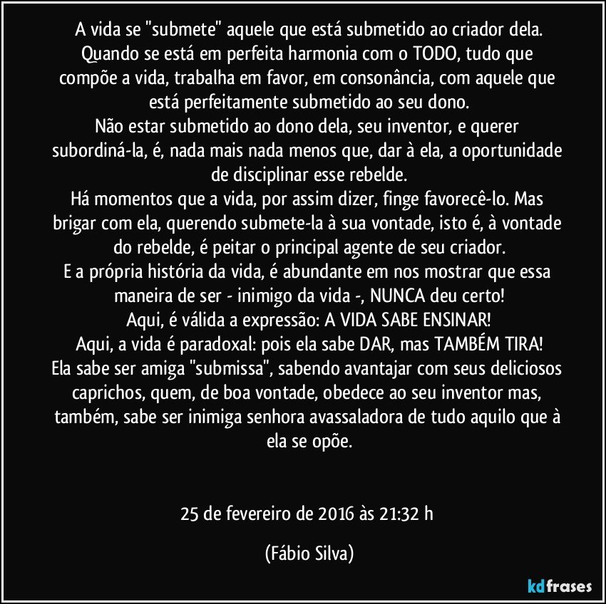 A vida se "submete" aquele que está submetido ao criador dela.
Quando se está em perfeita harmonia com o TODO, tudo que compõe a vida, trabalha em favor, em consonância, com aquele que está perfeitamente submetido ao seu dono.
Não estar submetido ao dono dela, seu inventor, e querer subordiná-la, é, nada mais nada menos que, dar à ela, a oportunidade de disciplinar esse rebelde.
Há momentos que a vida, por assim dizer, finge favorecê-lo. Mas brigar com ela, querendo submete-la à sua vontade, isto é, à vontade do rebelde, é peitar o principal agente de seu criador.
E a própria história da vida, é abundante em nos mostrar que essa maneira de ser - inimigo da vida -, NUNCA deu certo!
Aqui, é válida a expressão: A VIDA SABE ENSINAR!
Aqui, a vida é paradoxal: pois ela sabe DAR, mas TAMBÉM TIRA!
Ela sabe ser amiga "submissa", sabendo avantajar com seus deliciosos caprichos, quem, de boa vontade, obedece ao seu inventor mas, também, sabe ser inimiga senhora avassaladora de tudo aquilo que à ela se opõe.


25 de fevereiro de 2016 às 21:32 h (Fábio Silva)