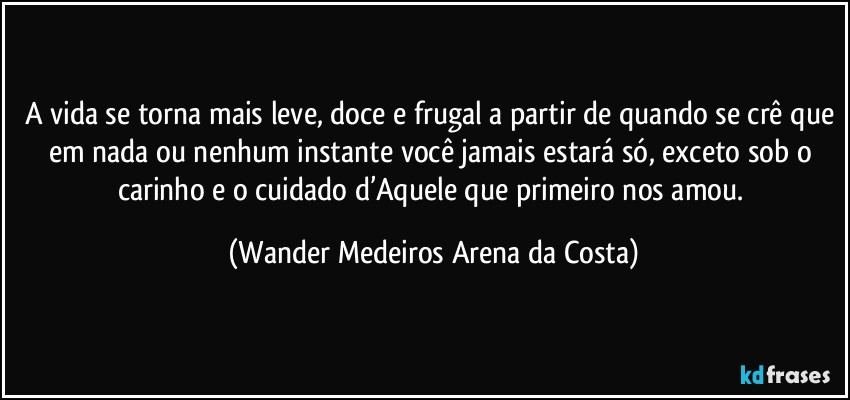 A vida se torna mais leve, doce e frugal a partir de quando se crê que em nada ou nenhum instante você jamais estará só, exceto sob o carinho e o cuidado d’Aquele que primeiro nos amou. (Wander Medeiros Arena da Costa)