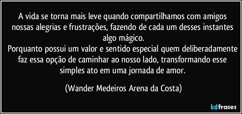 A vida se torna mais leve quando compartilhamos com amigos nossas alegrias e frustrações, fazendo de cada um desses instantes algo mágico.
Porquanto possui um valor e sentido especial quem deliberadamente faz essa opção de caminhar ao nosso lado, transformando esse simples ato em uma jornada de amor. (Wander Medeiros Arena da Costa)