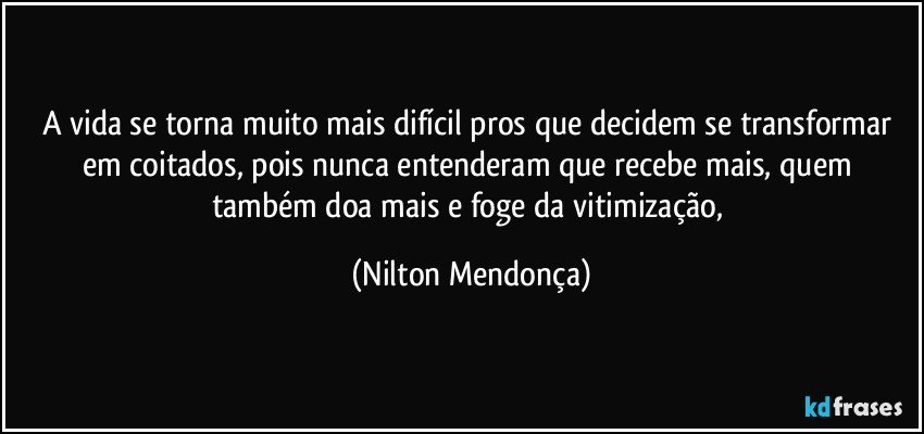 A vida se torna muito mais difícil pros que decidem se transformar em coitados, pois nunca entenderam que recebe mais, quem também doa mais e foge da vitimização, (Nilton Mendonça)