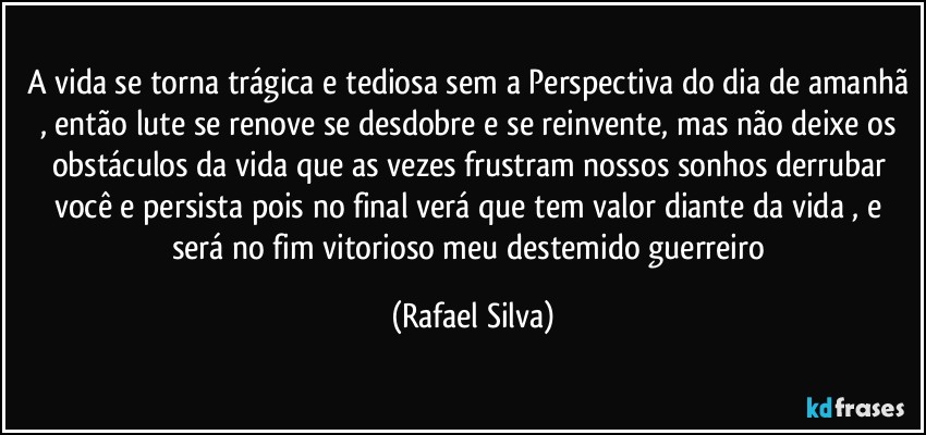 A vida se torna trágica e tediosa sem a Perspectiva do dia de amanhã , então lute se renove se desdobre e se reinvente, mas não deixe os obstáculos da vida que as vezes frustram nossos sonhos derrubar você e persista pois no final verá que tem valor diante da vida , e será no fim vitorioso meu destemido guerreiro (Rafael Silva)