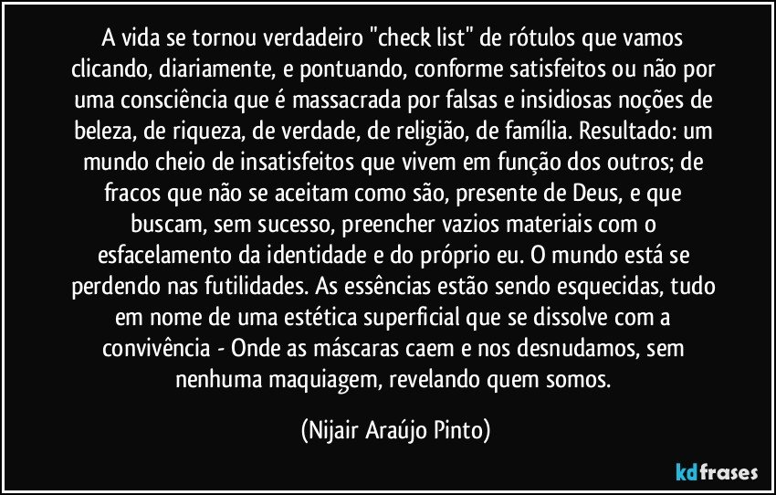 A vida se tornou verdadeiro "check list" de rótulos que vamos clicando, diariamente, e pontuando, conforme satisfeitos ou não por uma consciência que é massacrada por falsas e insidiosas noções de beleza, de riqueza, de verdade, de religião, de família. Resultado: um mundo cheio de insatisfeitos que vivem em função dos outros; de fracos que não se aceitam como são, presente de Deus, e que buscam, sem sucesso, preencher vazios materiais com o esfacelamento da identidade e do próprio eu. O mundo está se perdendo nas futilidades. As essências estão sendo esquecidas, tudo em nome de uma estética superficial que se dissolve com a convivência - Onde as máscaras caem e nos desnudamos, sem nenhuma maquiagem, revelando quem somos. (Nijair Araújo Pinto)