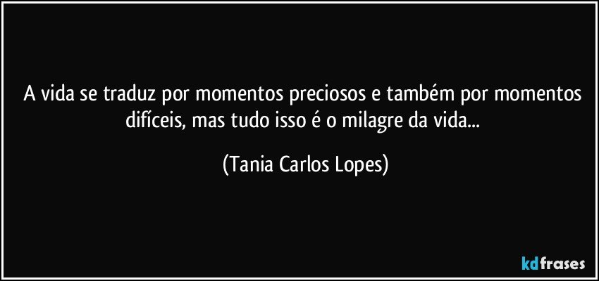 A vida se traduz por momentos preciosos e também por momentos difíceis, mas tudo  isso é o milagre da vida... (Tania Carlos Lopes)