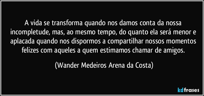 A vida se transforma quando nos damos conta da nossa incompletude, mas, ao mesmo tempo, do quanto ela será menor e aplacada quando nos dispormos a compartilhar nossos momentos felizes com aqueles a quem estimamos chamar de amigos. (Wander Medeiros Arena da Costa)