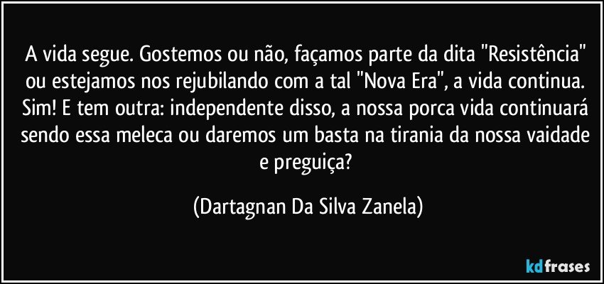 A vida segue. Gostemos ou não, façamos parte da dita "Resistência" ou estejamos nos rejubilando com a tal "Nova Era", a vida continua. Sim! E tem outra: independente disso, a nossa porca vida continuará sendo essa meleca ou daremos um basta na tirania da nossa vaidade e preguiça? (Dartagnan Da Silva Zanela)