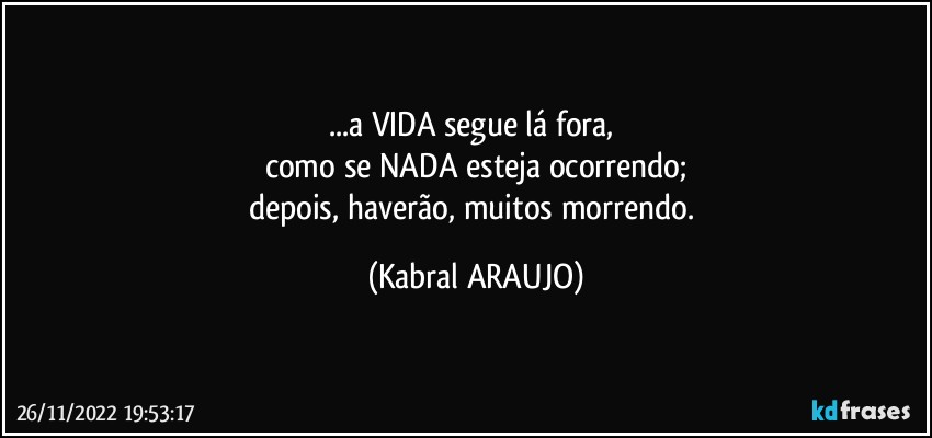 ...a VIDA segue lá fora, 
como se NADA esteja ocorrendo;
depois, haverão, muitos morrendo. (KABRAL ARAUJO)