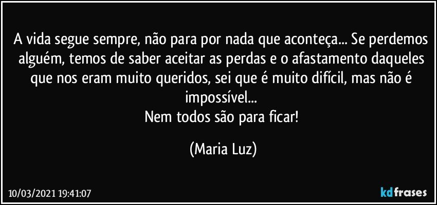 A vida segue sempre, não para por nada que aconteça... Se perdemos alguém, temos de saber aceitar as perdas e o afastamento daqueles que nos eram muito queridos, sei que é muito difícil, mas não é impossível... 
Nem todos são para ficar! (Maria Luz)