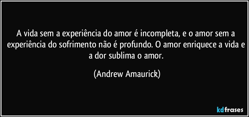 A vida sem a experiência do amor é incompleta, e o amor sem a experiência do sofrimento não é profundo. O amor enriquece a vida e a dor sublima o amor. (Andrew Amaurick)