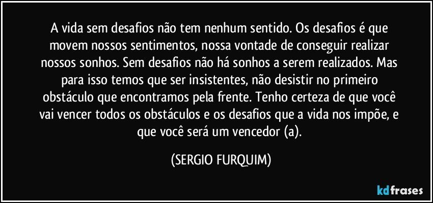 A vida sem desafios não tem nenhum sentido. Os desafios é que movem nossos sentimentos, nossa vontade de conseguir realizar nossos sonhos. Sem desafios não há sonhos a serem realizados. Mas para isso temos que ser insistentes, não desistir no primeiro obstáculo que encontramos pela frente. Tenho certeza de que você vai vencer todos os obstáculos e os desafios que a vida nos impõe, e que você será um vencedor (a). (SERGIO FURQUIM)