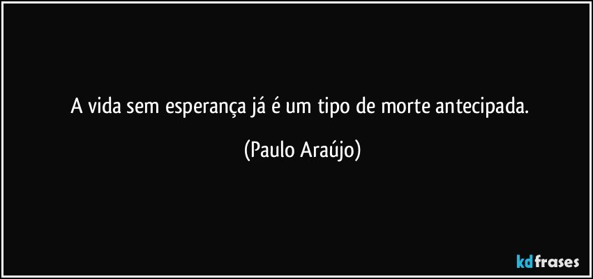 A vida sem esperança já é um tipo de morte antecipada. (Paulo Araújo)