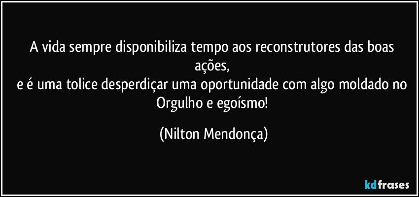 A vida sempre disponibiliza tempo aos reconstrutores das boas ações, 
e é uma tolice desperdiçar uma oportunidade com algo moldado no Orgulho e egoísmo! (Nilton Mendonça)