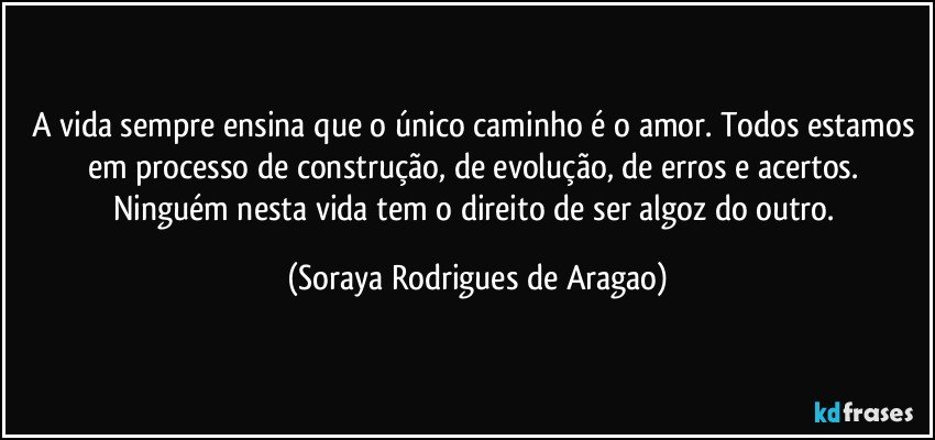 A vida sempre ensina que o único caminho é o amor. Todos estamos em processo de construção, de evolução, de erros e acertos. Ninguém nesta vida tem o direito de ser algoz do outro. (Soraya Rodrigues de Aragao)