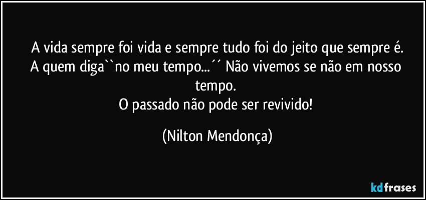 A vida sempre foi vida e sempre tudo foi do jeito que sempre é.
A quem diga``no meu tempo...´´ Não vivemos se não em nosso tempo. 
O passado não pode ser revivido! (Nilton Mendonça)