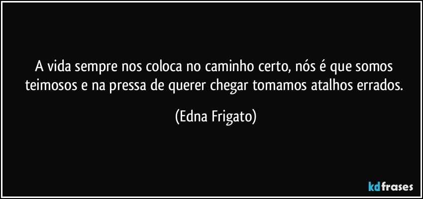 A vida sempre nos coloca no caminho certo, nós é que somos teimosos e na pressa de querer chegar tomamos atalhos errados. (Edna Frigato)