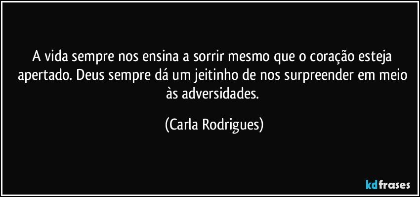 A vida sempre nos ensina a sorrir mesmo que  o coração esteja apertado. Deus sempre dá um jeitinho de nos surpreender em meio às adversidades. (Carla Rodrigues)