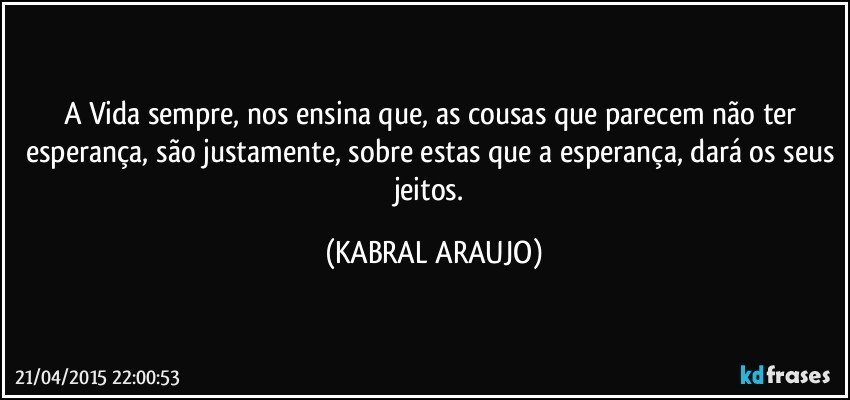 A Vida sempre, nos ensina que, as cousas que parecem não ter esperança, são justamente, sobre estas que a esperança, dará os seus jeitos. (KABRAL ARAUJO)