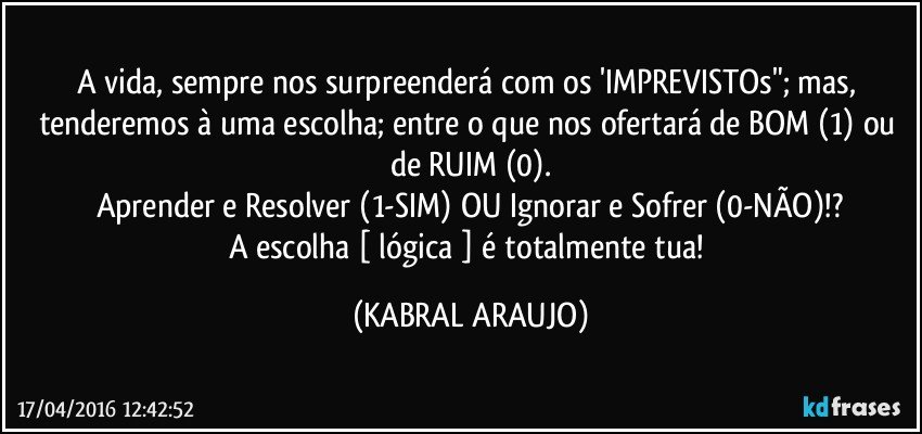 A vida, sempre nos surpreenderá com os 'IMPREVISTOs"; mas, tenderemos à uma escolha; entre o que nos ofertará de BOM (1) ou de RUIM (0).
Aprender e Resolver (1-SIM) OU Ignorar e Sofrer (0-NÃO)!?
A escolha [ lógica ] é totalmente tua! (KABRAL ARAUJO)