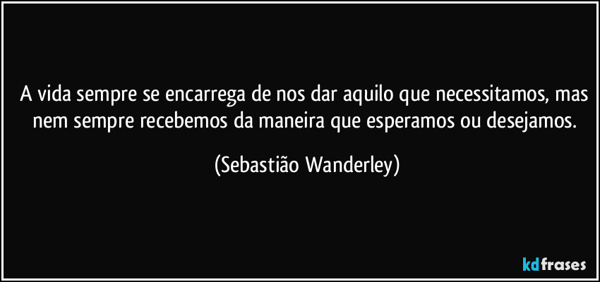 A vida sempre se encarrega de nos dar aquilo que necessitamos, mas nem sempre recebemos da maneira que esperamos ou desejamos. (Sebastião Wanderley)