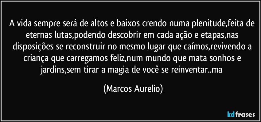 A vida sempre será de altos e baixos  crendo numa plenitude,feita de eternas lutas,podendo descobrir em cada ação e etapas,nas disposições se reconstruir no mesmo  lugar que caímos,revivendo a  criança que carregamos feliz,num mundo que mata sonhos e jardins,sem tirar a magia de você se reinventar..ma (Marcos Aurelio)