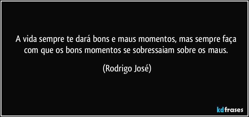A vida sempre te dará bons e maus momentos, mas sempre faça com que os bons momentos se sobressaiam sobre os maus. (Rodrigo José)