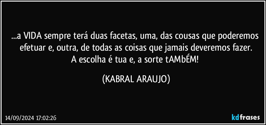 ...a VIDA sempre terá duas facetas, uma, das cousas que poderemos efetuar e, outra, de todas as coisas que jamais deveremos fazer.
A escolha é tua e, a sorte tAMbÉM! (KABRAL ARAUJO)