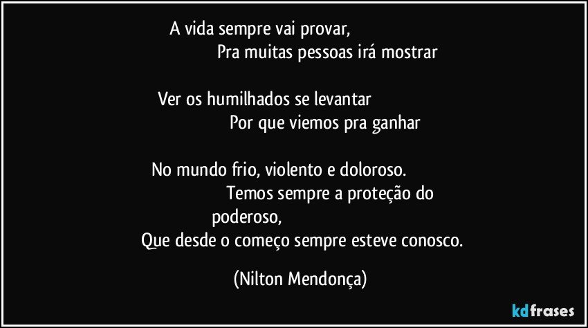 A vida sempre vai provar,                                                                                                                        Pra muitas pessoas irá mostrar                                                                                                            Ver os humilhados se levantar                                                                                                                    Por que viemos pra ganhar                                                                                                                           No mundo frio, violento e doloroso.                                                                                                   Temos sempre a proteção do poderoso,                                                                                                   Que desde o começo sempre esteve conosco. (Nilton Mendonça)