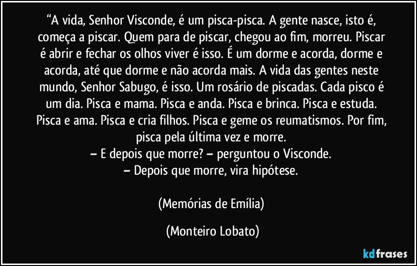 “A vida, Senhor Visconde, é um pisca-pisca. A gente nasce, isto é, começa a piscar. Quem para de piscar, chegou ao fim, morreu. Piscar é abrir e fechar os olhos viver é isso. É um dorme e acorda, dorme e acorda, até que dorme e não acorda mais. A vida das gentes neste mundo, Senhor Sabugo, é isso. Um rosário de piscadas. Cada pisco é um dia. Pisca e mama. Pisca e anda. Pisca e brinca. Pisca e estuda. Pisca e ama. Pisca e cria filhos. Pisca e geme os reumatismos. Por fim, pisca pela última vez e morre.
– E depois que morre? – perguntou o Visconde.
– Depois que morre, vira hipótese.
(Memórias de Emília) (Monteiro Lobato)